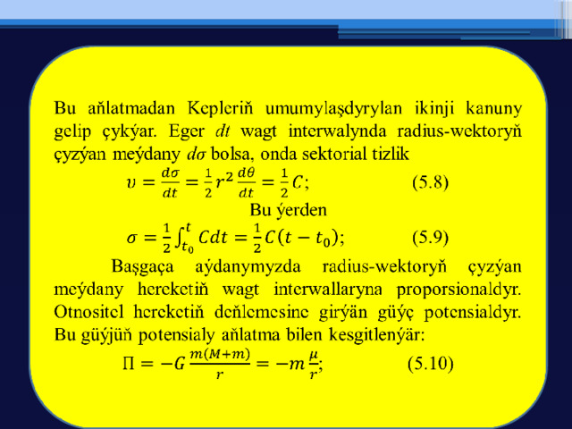   Bu aňlatmadan Kepleriň umumylaşdyrylan ikinji kanuny gelip çykýar. Eger dt wagt interwalynda radius-wektoryň çyzýan meýdany dσ bolsa, onda sektorial tizlik ;   (5.8) Bu ýerden ;   (5.9)  Başgaça aýdanymyzda radius-wektoryň çyzýan meýdany hereketiň wagt interwallaryna proporsionaldyr. Otnositel hereketiň deňlemesine girýän güýç potensialdyr. Bu güýjüň potensialy aňlatma bilen kesgitlenýär: ;   (5.10) 