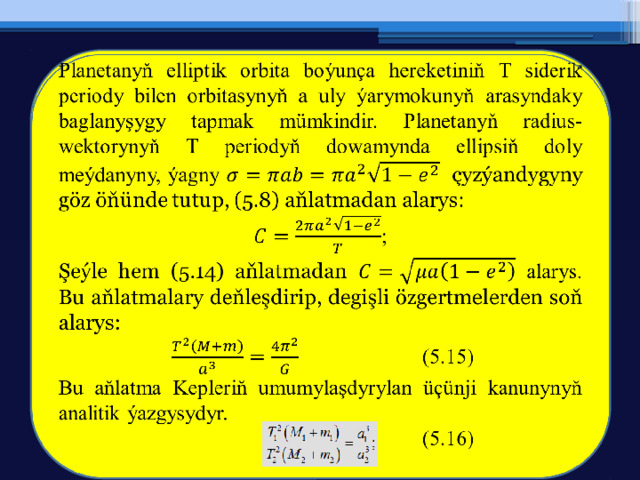 Planetanyň elliptik orbita boýunça hereketiniň T siderik periody bilen orbitasynyň a uly ýarymokunyň arasyndaky baglanyşygy tapmak mümkindir. Planetanyň radius-wektorynyň T periodyň dowamynda ellipsiň doly meýdanyny, ýagny çyzýandygyny göz öňünde tutup, (5.8) aňlatmadan alarys:   ; Şeýle hem (5.14) aňlatmadan alarys. Bu aňlatmalary deňleşdirip, degişli özgertmelerden soň alarys:    (5.15) Bu aňlatma Kepleriň umumylaşdyrylan üçünji kanunynyň analitik ýazgysydyr.     (5.16) 