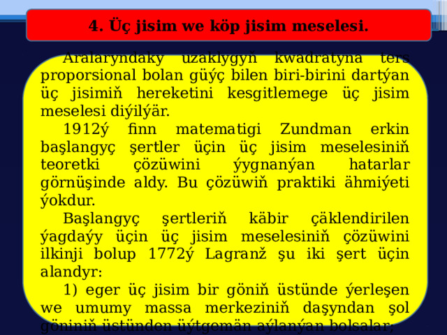 4. Üç jisim we köp jisim meselesi.  Aralaryndaky uzaklygyň kwadratyna ters proporsional bolan güýç bilen biri-birini dartýan üç jisimiň hereketini kesgitlemege üç jisim meselesi diýilýär.  1912ý finn matematigi Zundman erkin başlangyç şertler üçin üç jisim meselesiniň teoretki çözüwini ýygnanýan hatarlar görnüşinde aldy. Bu çözüwiň praktiki ähmiýeti ýokdur.  Başlangyç şertleriň käbir çäklendirilen ýagdaýy üçin üç jisim meselesiniň çözüwini ilkinji bolup 1772ý Lagranž şu iki şert üçin alandyr:  1) eger üç jisim bir göniň üstünde ýerleşen we umumy massa merkeziniň daşyndan şol göniniň üstünden üýtgemän aýlanýan bolsalar; 