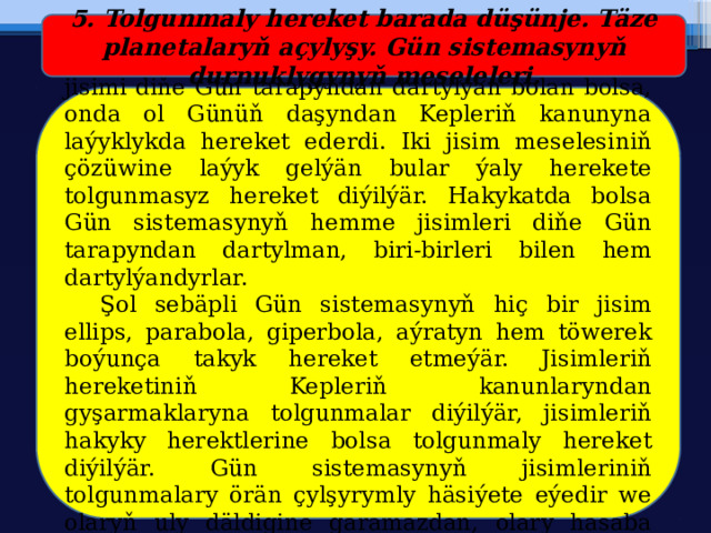 5. Tolgunmaly hereket barada düşünje. Täze planetalaryň açylyşy. Gün sistemasynyň durnuklygynyň meseleleri.  Eger-de Gün sistemasynyň haýsy hem bolsa bir jisimi diňe Gün tarapyndan dartylýan bolan bolsa, onda ol Günüň daşyndan Kepleriň kanunyna laýyklykda hereket ederdi. Iki jisim meselesiniň çözüwine laýyk gelýän bular ýaly herekete tolgunmasyz hereket diýilýär. Hakykatda bolsa Gün sistemasynyň hemme jisimleri diňe Gün tarapyndan dartylman, biri-birleri bilen hem dartylýandyrlar.  Şol sebäpli Gün sistemasynyň hiç bir jisim ellips, parabola, giperbola, aýratyn hem töwerek boýunça takyk hereket etmeýär. Jisimleriň hereketiniň Kepleriň kanunlaryndan gyşarmaklaryna tolgunmalar diýilýär, jisimleriň hakyky herektlerine bolsa tolgunmaly hereket diýilýär. Gün sistemasynyň jisimleriniň tolgunmalary örän çylşyrymly häsiýete eýedir we olaryň uly däldigine garamazdan, olary hasaba almak örän çylşyrymlydyr. 