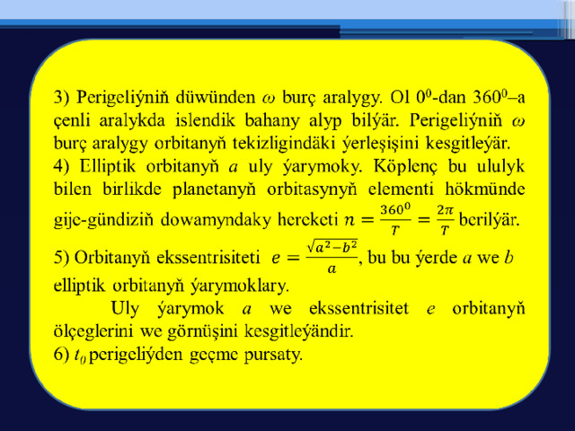 3) Perigeliýniň düwünden ω burç aralygy. Ol 0 0 -dan 360 0 –a çenli aralykda islendik bahany alyp bilýär. Perigeliýniň ω burç aralygy orbitanyň tekizligindäki ýerleşişini kesgitleýär.   4) Elliptik orbitanyň a uly ýarymoky. Köplenç bu ululyk bilen birlikde planetanyň orbitasynyň elementi hökmünde gije-gündiziň dowamyndaky hereketi berilýär. 5) Orbitanyň ekssentrisiteti , bu bu ýerde a we b elliptik orbitanyň ýarymoklary.  Uly ýarymok a we ekssentrisitet e orbitanyň ölçeglerini we görnüşini kesgitleýändir. 6) t 0 perigeliýden geçme pursaty. 