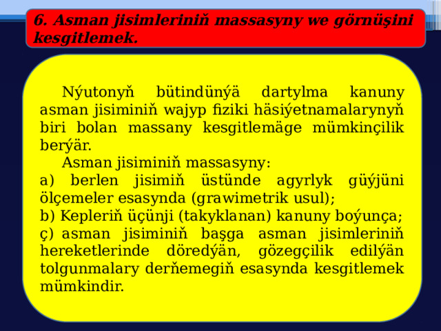 6. Asman jisimleriniň massasyny we görnüşini kesgitlemek.  Nýutonyň bütindünýä dartylma kanuny asman jisiminiň wajyp fiziki häsiýetnamalarynyň biri bolan massany kesgitlemäge mümkinçilik berýär.  Asman jisiminiň massasyny: a) berlen jisimiň üstünde agyrlyk güýjüni ölçemeler esasynda (grawimetrik usul); b) Kepleriň üçünji (takyklanan) kanuny boýunça; ç)  asman jisiminiň başga asman jisimleriniň hereketlerinde döredýän, gözegçilik edilýän tolgunmalary derňemegiň esasynda kesgitlemek mümkindir. 