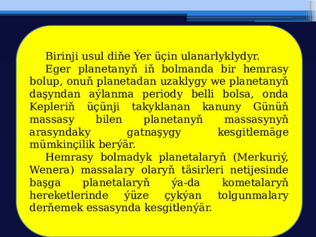  Birinji usul diňe Ýer üçin ulanarlyklydyr.  Eger planetanyň iň bolmanda bir hemrasy bolup, onuň planetadan uzaklygy we planetanyň daşyndan aýlanma periody belli bolsa, onda Kepleriň üçünji takyklanan kanuny Günüň massasy bilen planetanyň massasynyň arasyndaky gatnaşygy kesgitlemäge mümkinçilik berýär.  Hemrasy bolmadyk planetalaryň (Merkuriý, Wenera) massalary olaryň täsirleri netijesinde başga planetalaryň ýa-da kometalaryň hereketlerinde ýüze çykýan tolgunmalary derňemek essasynda kesgitlenýär. 