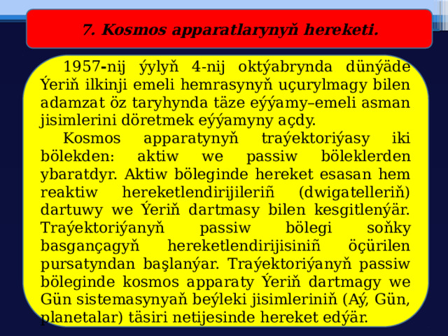 7. Kosmos apparatlarynyň hereketi.  1957 - nij ýylyň 4-nij oktýabrynda dünýäde Ýeriň ilkinji emeli hemrasynyň uçurylmagy bilen adamzat öz taryhynda täze eýýamy–emeli asman jisimlerini döretmek eýýamyny açdy.  Kosmos apparatynyň traýektoriýasy iki bölekden: aktiw we passiw  böleklerden ybaratdyr. Aktiw böleginde hereket esasan hem reaktiw hereketlendirijileriñ (dwigatelleriň) dartuwy we Ýeriň dartmasy bilen kesgitlenýär. Traýektoriýanyň passiw bölegi soňky basgançagyň hereketlendirijisiniñ öçürilen pursatyndan başlanýar. Traýektoriýanyň passiw böleginde kosmos apparaty Ýeriň dartmagy we Gün sistemasynyaň beýleki jisimleriniň (Aý, Gün, planetalar) täsiri netijesinde hereket edýär. 