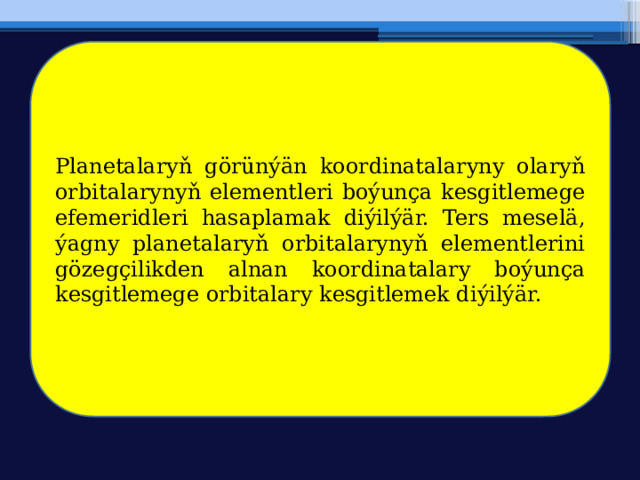 Planetalaryň görünýän koordinatalaryny olaryň orbitalarynyň elementleri boýunça kesgitlemege efemeridleri hasaplamak diýilýär. Ters meselä, ýagny planetalaryň orbitalarynyň elementlerini gözegçilikden alnan koordinatalary boýunça kesgitlemege orbitalary kesgitlemek diýilýär. 