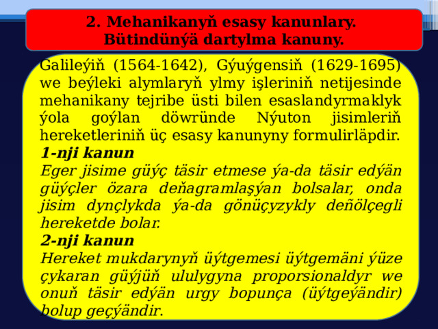 2. Mehanikanyň esasy kanunlary. Bütindünýä dartylma kanuny. Galileýiň (1564-1642), Gýuýgensiň (1629-1695) we beýleki alymlaryň ylmy işleriniň netijesinde mehanikany tejribe üsti bilen esaslandyrmaklyk ýola goýlan döwründe Nýuton jisimleriň hereketleriniň üç esasy kanunyny formulirläpdir. 1-nji kanun Eger jisime güýç täsir etmese ýa-da täsir edýän güýçler özara deňagramlaşýan bolsalar, onda jisim dynçlykda ýa-da gönüçyzykly deñölçegli hereketde bolar.  2-nji kanun Hereket mukdarynyň üýtgemesi üýtgemäni ýüze çykaran güýjüň ululygyna proporsionaldyr we onuň täsir edýän urgy bopunça (üýtgeýändir) bolup geçýändir . 