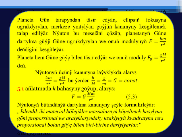   Planeta Gün tarapyndan täsir edýän, ellipsiň fokusyna ugrukdyrylan, merkeze ymtylýan güýjüň kanunyny kesgitlemek talap edilýär. Nýuton bu meseläni çözüp, planetanyň Güne dartylma güýji Güne ugrukdyrylan we onuň modulynyň deňdigini kesgitleýär. Planeta hem Güne güýç bilen täsir edýär we onuň moduly deň.  Nýutonyň üçünji kanunyna laýyklykda alarys  bu ýerden 5.1 aňlatmada k bahasyny goýup, alarys:       (5.3) Nýutonyň bütindünýä dartylma kanunyny şeýle formulirleýär: „ Islendik iki material bölejikler massalarnyň köpeltmek hasylyna göni proporsional we aralyklaryndaky uzaklygyň kwadratyna ters proporsional bolan güýç bilen biri-birine dartylýarlar.“ 