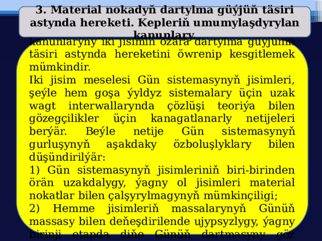 3. Material nokadyň dartylma güýjüň täsiri astynda hereketi. Kepleriň umumylaşdyrylan kanunlary.  Tebigy we emeli asman jisimleriniň hereket kanunlaryny iki jisimiň özara dartylma güýjüniň täsiri astynda hereketini öwrenip kesgitlemek mümkindir. Iki jisim meselesi Gün sistemasynyň jisimleri, şeýle hem goşa ýyldyz sistemalary üçin uzak wagt interwallarynda çözlüşi teoriýa bilen gözegçilikler üçin kanagatlanarly netijeleri berýär. Beýle netije Gün sistemasynyň gurluşynyň aşakdaky özboluşlyklary bilen düşündirilýär: 1) Gün sistemasynyň jisimleriniň biri-birinden örän uzakdalygy, ýagny ol jisimleri material nokatlar bilen çalşyrylmagynyň mümkinçiligi; 2) Hemme jisimleriň massalarynyň Günüň massasy bilen deňeşdirilende ujypsyzlygy, ýagny birinji etapda diňe Günüň dartmasyny göz öňünde tutulmagy: 