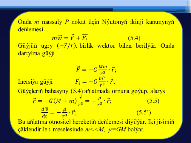   Onda m massaly P nokat üçin Nýutonyň ikinji kanunynyň deňlemesi     (5.4) Güýjüň ugry birlik wektor bilen berilýär. Onda dartylma güýji  ; Inersiýa güýji    ; Güýçleriň bahasyny (5.4) aňlatmada ornuna goýup, alarys ;   (5.5) ;     (5.5’) Bu aňlatma otnositel hereketiň deňlemesi diýilýär. Iki jisimiň çäklendirilen meselesinde m bolýar. 