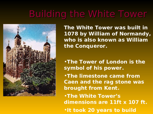Building the White Tower The White Tower was built in 1078 by William of Normandy, who is also known as William the Conqueror.  The Tower of London is the symbol of his power . The limestone came from Caen and the rag stone was brought from Kent.  The White Tower’s dimensions are 11ft x 107 ft.  It took 20 years to build because some parts rise to about 100 ft in height and 15 ft in thickness . The Tower of London used to be a guardian and enforcer of the Royal Will, and now stands as the oldest palace, fortress and prison in Europe. 