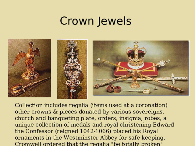 Crown Jewels  Collection includes regalia (items used at a coronation) other crowns & pieces donated by various sovereigns, church and banqueting plate, orders, insignia, robes, a unique collection of medals and royal christening Edward the Confessor (reigned 1042-1066) placed his Royal ornaments in the Westminster Abbey for safe keeping, Cromwell ordered that the regalia 