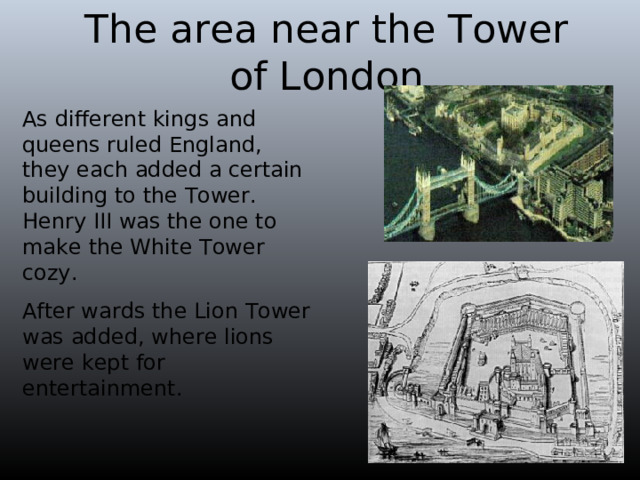 The area near the Tower of London As different kings and queens ruled England, they each added a certain building to the Tower. Henry III was the one to make the White Tower cozy. After wards the Lion Tower was added, where lions were kept for entertainment. 