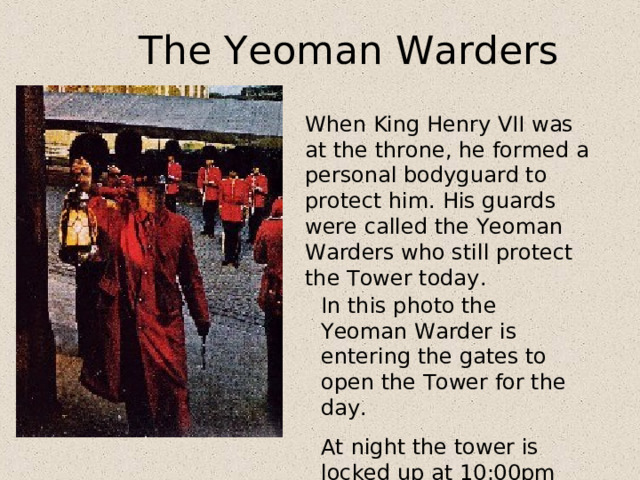 The Yeoman Warders When King Henry VII was at the throne, he formed a personal bodyguard to protect him. His guards were called the Yeoman Warders who still protect the Tower today . In this photo the Yeoman Warder is entering the gates to open the Tower for the day. At night the tower is locked up at 10:00pm sharp. 