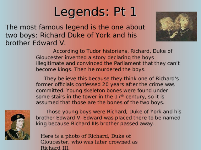 Legends: Pt 1 The most famous legend is the one about two boys: Richard Duke of York and his brother Edward V.          According to Tudor historians, Richard, Duke of Gloucester invented a story declaring the boys illegitimate and convinced the Parliament that they can’t become kings. Then he murdered the boys.      They believe this because they think one of Richard’s former officials confessed 20 years after the crime was committed. Young skeleton bones were found under some stairs in the tower in the 17 th century, so it is assumed that those are the bones of the two boys.       Those young boys were Richard, Duke of York and his brother Edward V. Edward was placed there to be named king because Richard IIIs brother passed away. According to the English Tradition, you have to spend your night at the Tower before your coronation, and Richard III pleaded for his nephew, Duke of York, to be accompanied by Edward V in the tower. Here is a photo of Richard, Duke of Gloucester, who was later crowned as Richard III. 