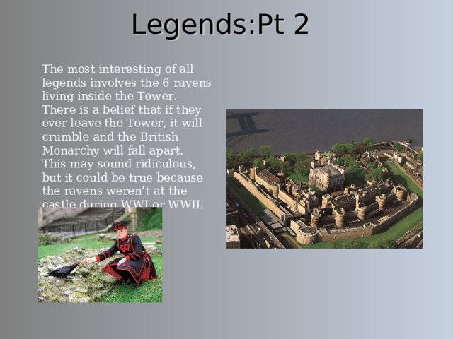 Legends:Pt 2 The most interesting of all legends involves the 6 ravens living inside the Tower.  There is a belief that if they ever leave the Tower, it will crumble and the British Monarchy will fall apart. This may sound ridiculous, but it could be true because the ravens weren’t at the castle during WWI or WWII. Here is a photo of Traitor’s Gate, from which all prisoners went through. 