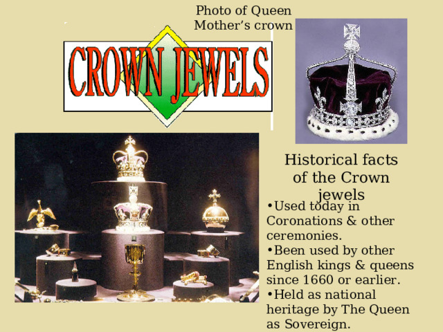 Photo of Queen Mother’s crown Historical facts of the Crown jewels Used today in Coronations & other ceremonies. Been used by other English kings & queens since 1660 or earlier. Held as national heritage by The Queen as Sovereign. 
