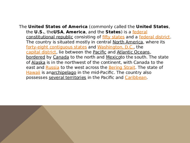 The  United States of America  (commonly called the  United States , the  U.S. , the USA ,  America , and the  States ) is a  federal   constitutional republic  consisting of  fifty states  and a  federal district . The country is situated mostly in central  North America , where its  forty-eight contiguous states  and  Washington, D.C. , the  capital district , lie between the  Pacific  and  Atlantic Oceans ,  bordered  by  Canada  to the north and  Mexico to the south. The state of  Alaska  is in the northwest of the continent, with Canada to the east and  Russia  to the west across the  Bering Strait . The state of  Hawaii  is an archipelago  in the mid-Pacific. The country also possesses  several territories  in the Pacific and  Caribbean . 