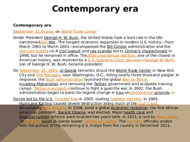 Contemporary era   Contemporary era September 11 attacks   on  World Trade Center Under President  George H. W. Bush , the United States took a lead role in the UN–sanctioned Gulf War . The longest economic expansion in modern U.S. history—from March 1991 to March 2001—encompassed the  Bill Clinton  administration and the  dot-com bubble . [78]  A  civil lawsuit  and  sex scandal  led to  Clinton's impeachment  in 1998, but he remained in office. The 2000 presidential election , one of the closest in American history, was resolved by a  U.S. Supreme Court decision — George W. Bush , son of George H. W. Bush, became president. On  September 11, 2001 ,  al-Qaeda  terrorists struck the  World Trade Center  in New York City and  The Pentagon  near Washington, D.C., killing nearly three thousand people. In response, the  Bush administration  launched the global  War on Terror ,  invading Afghanistan  and removing the  Taliban  government and al-Qaeda training camps.  Taliban insurgents  continue to fight a guerrilla war. In 2002, the Bush administration began to press for regime change in  Iraq  on controversial grounds . [79] Forces led by the U.S.   invaded Iraq   in 2003, ousting  Saddam Hussein . In 2005,  Hurricane Katrina  caused severe destruction along much of the  Gulf Coast , devastating  New Orleans . In 2008, amid a global  economic recession , the first African American president,  Barack Obama , was elected. Major  health care  and  financial system  reforms were enacted two years later. In 2011, a raid by  Navy SEALs  in  Pakistan   killed  al-Qaeda leader  Osama bin Laden . The  Iraq War  officially ended with the pullout of the remaining U.S. troops from the country in December 2011. 