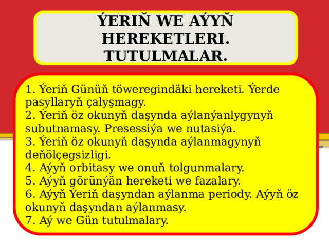 ÝERIŇ WE AÝYŇ HEREKETLERI. TUTULMALAR. 1. Ýeriň Günüň töweregindäki hereketi. Ýerde pasyllaryň çalyşmagy. 2. Ýeriň öz okunyň daşynda aýlanýanlygynyň subutnamasy. Presessiýa we nutasiýa. 3. Ýeriň öz okunyň daşynda aýlanmagynyň deňölçegsizligi. 4. Aýyň orbitasy we onuň tolgunmalary. 5. Aýyň görünýän hereketi we fazalary. 6. Aýyň Ýeriň daşyndan aýlanma periody. Aýyň öz okunyň daşyndan aýlanmasy. 7. Aý we Gün tutulmalary. 