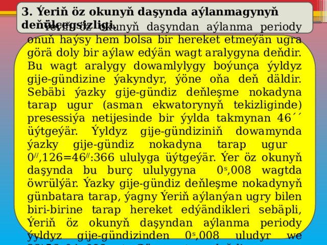 3. Ýeriň öz okunyň daşynda aýlanmagynyň deňölçegsizligi.  Ýeriň öz okunyň daşyndan aýlanma periody onuň haýsy hem bolsa bir hereket etmeýän ugra görä doly bir aýlaw edýän wagt aralygyna deňdir. Bu wagt aralygy dowamlylygy boýunça ýyldyz gije-gündizine ýakyndyr, ýöne oňa deň däldir. Sebäbi ýazky gije-gündiz deňleşme nokadyna tarap ugur (asman ekwatorynyň tekizliginde) presessiýa netijesinde bir ýylda takmynan 46´´ üýtgeýär. Ýyldyz gije-gündiziniň dowamynda ýazky gije-gündiz nokadyna tarap ugur 0 // ,126=46 // :366 ululyga üýtgeýär. Ýer öz okunyň daşynda bu burç ululygyna 0 s ,008 wagtda öwrülýär. Ýazky gije-gündiz deňleşme nokadynyň günbatara tarap, ýagny Ýeriň aýlanýan ugry bilen biri-birine tarap hereket edýändikleri sebäpli, Ýeriň öz okunyň daşyndan aýlanma periody ýyldyz gije-gündizinden 0 s ,008 uludyr we 23 h 56 m 04 s ,098 orta Gün wagtyna deňdir. 