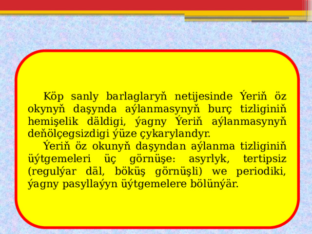  Köp sanly barlaglaryň netijesinde Ýeriň öz okynyň daşynda aýlanmasynyň burç tizliginiň hemişelik däldigi, ýagny Ýeriň aýlanmasynyň deňölçegsizdigi ýüze çykarylandyr.  Ýeriň öz okunyň daşyndan aýlanma tizliginiň üýtgemeleri üç görnüşe: asyrlyk, tertipsiz (regulýar däl, böküş görnüşli) we periodiki, ýagny pasyllaýyn üýtgemelere bölünýär. 