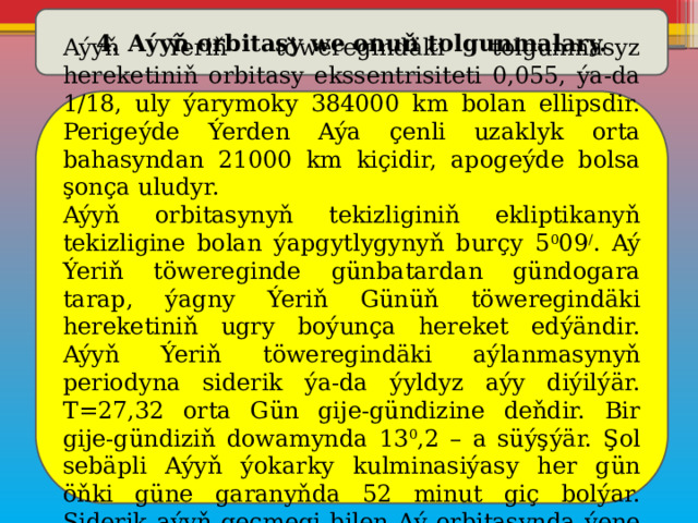 4. Aýyň orbitasy we onuň tolgunmalary. Aýyň Ýeriň töweregindäki tolgunmasyz hereketiniň orbitasy ekssentrisiteti 0,055, ýa-da 1/18, uly ýarymoky 384000 km bolan ellipsdir. Perigeýde Ýerden Aýa çenli uzaklyk orta bahasyndan 21000 km kiçidir, apogeýde bolsa şonça uludyr. Aýyň orbitasynyň tekizliginiň ekliptikanyň tekizligine bolan ýapgytlygynyň burçy 5 0 09 / . Aý Ýeriň töwereginde günbatardan gündogara tarap, ýagny Ýeriň Günüň töweregindäki hereketiniň ugry boýunça hereket edýändir. Aýyň Ýeriň töweregindäki aýlanmasynyň periodyna siderik ýa-da ýyldyz aýy diýilýär. T=27,32 orta Gün gije-gündizine deňdir. Bir gije-gündiziň dowamynda 13 0 ,2 – a süýşýär. Şol sebäpli Aýyň ýokarky kulminasiýasy her gün öňki güne garanyňda 52 minut giç bolýar. Siderik aýyň geçmegi bilen Aý orbitasynda ýene öňki ýagdaýyna gaýdyp gelýär. 