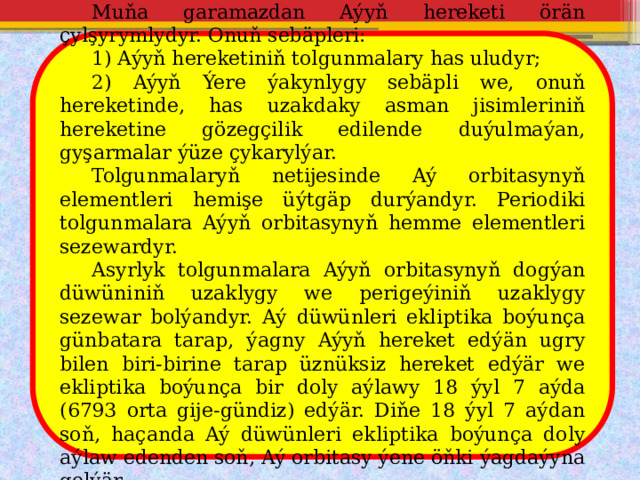  Muňa garamazdan Aýyň hereketi örän çylşyrymlydyr. Onuň sebäpleri:  1) Aýyň hereketiniň tolgunmalary has uludyr;  2) Aýyň Ýere ýakynlygy sebäpli we, onuň hereketinde, has uzakdaky asman jisimleriniň hereketine gözegçilik edilende duýulmaýan, gyşarmalar ýüze çykarylýar.  Tolgunmalaryň netijesinde Aý orbitasynyň elementleri hemişe üýtgäp durýandyr. Periodiki tolgunmalara Aýyň orbitasynyň hemme elementleri sezewardyr.  Asyrlyk tolgunmalara Aýyň orbitasynyň dogýan düwüniniň uzaklygy we perigeýiniň uzaklygy sezewar bolýandyr. Aý düwünleri ekliptika boýunça günbatara tarap, ýagny Aýyň hereket edýän ugry bilen biri-birine tarap üznüksiz hereket edýär we ekliptika boýunça bir doly aýlawy 18 ýyl 7 aýda (6793 orta gije-gündiz) edýär. Diňe 18 ýyl 7 aýdan soň, haçanda Aý düwünleri ekliptika boýunça doly aýlaw edenden soň, Aý orbitasy ýene öňki ýagdaýyna gelýär. 