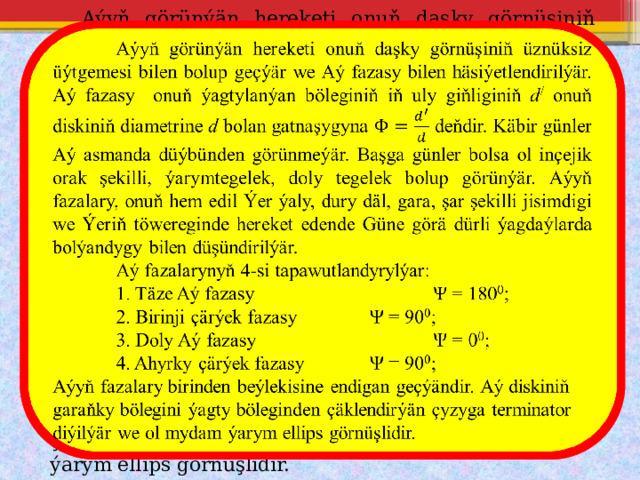  Aýyň görünýän hereketi onuň daşky görnüşiniň üznüksiz üýtgemesi bilen bolup geçýär we Aý fazasy bilen häsiýetlendirilýär. Aý fazasy onuň ýagtylanýan böleginiň iň uly giňliginiň d / onuň diskiniň diametrine d bolan gatnaşygyna deňdir. Käbir günler Aý asmanda düýbünden görünmeýär. Başga günler bolsa ol inçejik orak şekilli, ýarymtegelek, doly tegelek bolup görünýär. Aýyň fazalary, onuň hem edil Ýer ýaly, dury däl, gara, şar şekilli jisimdigi we Ýeriň töwereginde hereket edende Güne görä dürli ýagdaýlarda bolýandygy bilen düşündirilýär.    Aý fazalarynyň 4-si tapawutlandyrylýar:  1. Täze Aý fazasy    Ψ = 180 0 ;  2. Birinji çärýek fazasy   Ψ = 90 0 ;  3. Doly Aý fazasy    Ψ = 0 0 ;  4. Ahyrky çärýek fazasy   Ψ = 90 0 ; Aýyň fazalary birinden beýlekisine endigan geçýändir. Aý diskiniň garaňky bölegini ýagty böleginden çäklendirýän çyzyga terminator diýilýär we ol mydam ýarym ellips görnüşlidir. 