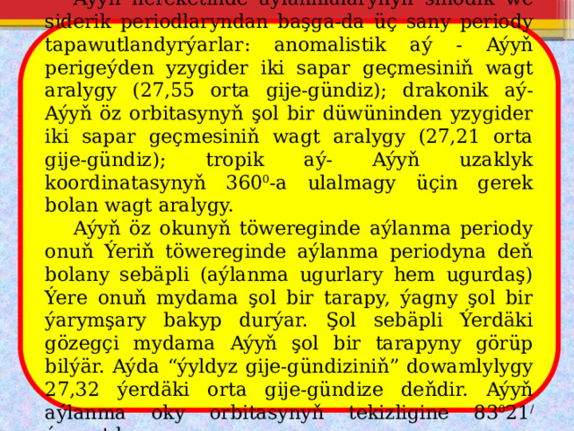  Aýyň hereketinde aýlanmalarynyň sinodik we siderik periodlaryndan başga-da üç sany periody tapawutlandyrýarlar: anomalistik aý - Aýyň perigeýden yzygider iki sapar geçmesiniň wagt aralygy (27,55 orta gije-gündiz); drakonik aý- Aýyň öz orbitasynyň şol bir düwüninden yzygider iki sapar geçmesiniň wagt aralygy (27,21 orta gije-gündiz); tropik aý- Aýyň uzaklyk koordinatasynyň 360 0 -a ulalmagy üçin gerek bolan wagt aralygy.  Aýyň öz okunyň töwereginde aýlanma periody onuň Ýeriň töwereginde aýlanma periodyna deň bolany sebäpli (aýlanma ugurlary hem ugurdaş) Ýere onuň mydama şol bir tarapy, ýagny şol bir ýarymşary bakyp durýar. Şol sebäpli Ýerdäki gözegçi mydama Aýyň şol bir tarapyny görüp bilýär. Aýda “ýyldyz gije-gündiziniň” dowamlylygy 27,32 ýerdäki orta gije-gündize deňdir. Aýyň aýlanma oky orbitasynyň tekizligine 83 0 21 / ýapgytdyr. 