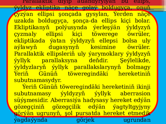  Parallaktik diýip atlandyrylýan bu ellips, ýyldyz ekliptika näçe golaý boldugyça, onuň çyzýan ellipsi şonçada gysylan, Ýerden näçe uzakda boldugyça, şonça-da ellips kiçi bolar. Ekliptikanyň polýusynda ýerleşýän ýyldyzyň çyzmaly ellipsi kiçi töwerege öwrüler, ekliptikada ýatan ýyldyzyň ellepsi bolsa uly aýlawyň dugasynyň kesimine öwrüler. Parallaktik ellipsleriň uly ýarymoklary ýyldyzyň ýyllyk parallaksyna deňdir. Şeýlelikde, ýyldyzlaryň ýyllyk parallakslarynyň bolmagy Ýeriň Günüň töweregindäki hereketiniň subutnamasydyr.  Ýeriň Günüň töweregindäki hereketiniň ikinji subutnamasy ýyldyzyň ýyllyk aberrasion süýşmesidir. Aberrasiýa hadysasy hereket edýän gözegçiniň gözegçilik edýän ýagtyltgyjyny görýän ugrunyň, şol pursatda hereket etmedik ýagdaýynda görjek ugrundan tapawutlanmasydyr. 