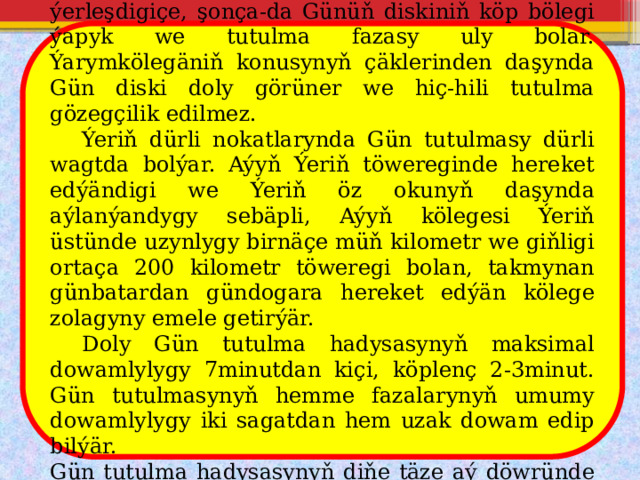  Gözegçi kölegäniň okuna näçe ýakyn ýerleşdigiçe, şonça-da Günüň diskiniň köp bölegi ýapyk we tutulma fazasy uly bolar. Ýarymkölegäniň konusynyň çäklerinden daşynda Gün diski doly görüner we hiç-hili tutulma gözegçilik edilmez.  Ýeriň dürli nokatlarynda Gün tutulmasy dürli wagtda bolýar. Aýyň Ýeriň töwereginde hereket edýändigi we Ýeriň öz okunyň daşynda aýlanýandygy sebäpli, Aýyň kölegesi Ýeriň üstünde uzynlygy birnäçe müň kilometr we giňligi ortaça 200 kilometr töweregi bolan, takmynan günbatardan gündogara hereket edýän kölege zolagyny emele getirýär.  Doly Gün tutulma hadysasynyň maksimal dowamlylygy 7minutdan kiçi, köplenç 2-3minut. Gün tutulmasynyň hemme fazalarynyň umumy dowamlylygy iki sagatdan hem uzak dowam edip bilýär. Gün tutulma hadysasynyň diňe täze aý döwründe bolup biljekdigi aýdyňdyr. 