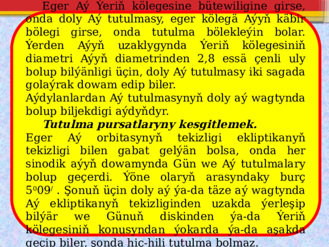  Eger Aý Ýeriň kölegesine bütewiligine girse, onda doly Aý tutulmasy, eger kölegä Aýyň käbir bölegi girse, onda tutulma bölekleýin bolar. Ýerden Aýyň uzaklygynda Ýeriň kölegesiniň diametri Aýyň diametrinden 2,8 essä çenli uly bolup bilýänligi üçin, doly Aý tutulmasy iki sagada golaýrak dowam edip biler. Aýdylanlardan Aý tutulmasynyň doly aý wagtynda bolup biljekdigi aýdyňdyr.  Tutulma pursatlaryny kesgitlemek. Eger Aý orbitasynyň tekizligi ekliptikanyň tekizligi bilen gabat gelýän bolsa, onda her sinodik aýyň dowamynda Gün we Aý tutulmalary bolup geçerdi. Ýöne olaryň arasyndaky burç 5 0 09 / . Şonuň üçin doly aý ýa-da täze aý wagtynda Aý ekliptikanyň tekizliginden uzakda ýerleşip bilýär we Günuň diskinden ýa-da Ýeriň kölegesiniň konusyndan ýokarda ýa-da aşakda geçip biler, şonda hiç-hili tutulma bolmaz. 