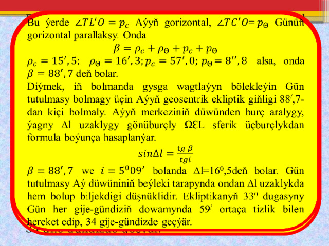   Bu ýerde Aýyň gorizontal, Günüň gorizontal parallaksy. Onda  alsa, onda deň bolar. Diýmek, iň bolmanda gysga wagtlaýyn bölekleýin Gün tutulmasy bolmagy üçin Aýyň geosentrik ekliptik giňligi 88 / ,7-dan kiçi bolmaly. Aýyň merkeziniň düwünden burç aralygy, ýagny ∆l uzaklygy gönüburçly ΩƐL sferik üçburçlykdan formula boýunça hasaplanýar.  we bolanda ∆l=16 0 ,5deň bolar. Gün tutulmasy Aý düwüniniň beýleki tarapynda ondan ∆l uzaklykda hem bolup biljekdigi düşnüklidir. Ekliptikanyň 33 0 dugasyny Gün her gije-gündiziň dowamynda 59 / ortaça tizlik bilen hereket edip, 34 gije-gündizde geçýär. 