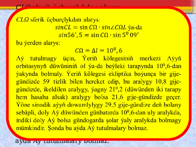   CLΩ sferik üçburçlykdan alarys:  ýa-da bu ýerden alarys: Aý tutulmagy üçin, Ýeriň kölegesiniň merkezi Aýyň orbitasynyň düwüniniň ol ýa-da beýleki tarapynda 10 0 ,6-dan ýakynda bolmaly. Ýeriň kölegesi ekliptika boýunça bir gije-gündizde 59 / tizlik bilen hereket edip, bu aralygy 10,8 gije-gündizde, ikeldilen aralygy, ýagny 21 0 ,2 (düwünden iki tarapy hem hasaba alsak) aralygy bolsa 21,6 gije-gündizde geçer. Ýöne sinodik aýyň dowamlylygy 29,5 gije-gündize deň bolany sebäpli, doly Aý düwünden günbatarda 10 0 ,6-dan uly aralykda, indiki doly Aý bolsa gündogarda şolar ýaly aralykda bolmagy mümkindir. Şonda bu aýda Aý tutulmalary bolmaz. 