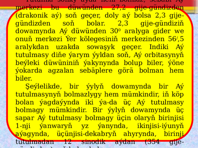  Tutulma soňky aýda hem bolmaz, sebäbi Aý merkezi bu düwünden 27,2 gije-gündizden (drakonik aý) soň geçer, doly aý bolsa 2,3 gije-gündizden soň bolar. 2,3 gije-gündiziň dowamynda Aý düwünden 30 0 aralyga gider we onuň merkezi Ýer kölegesiniň merkezinden 56 / ,5 aralykdan uzakda sowaşyk geçer. Indiki Aý tutulmasy diňe ýarym ýyldan soň, Aý orbitasynyň beýleki düwüniniň ýakynynda bolup biler, ýöne ýokarda agzalan sebäplere görä bolman hem biler.  Şeýlelikde, bir ýylyň dowamynda bir Aý tutulmasynyň bolmazlygy hem mümkindir, iň köp bolan ýagdaýynda iki ýa-da üç Aý tutulmasy bolmagy mümkindir. Bir ýylyň dowamynda üç sapar Aý tutulmasy bolmagy üçin olaryň birinjisi 1-nji ýanwaryň yz ýanynda, ikinjisi-iýunyň aýagynda, üçünjisi-dekabryň ahyrynda, birinji tutulmadan 12 sinodik aýdan (354 gije-gündizden) soň bolmalydyr. 