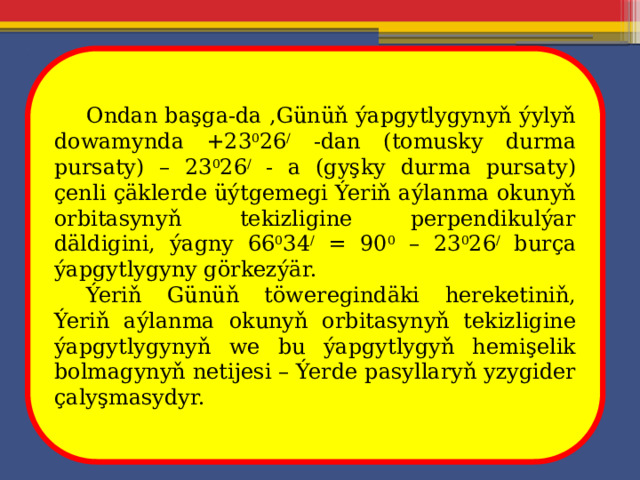  Ondan başga-da ,Günüň ýapgytlygynyň ýylyň dowamynda +23 0 26 / -dan (tomusky durma pursaty) – 23 0 26 / - a (gyşky durma pursaty) çenli çäklerde üýtgemegi Ýeriň aýlanma okunyň orbitasynyň tekizligine perpendikulýar däldigini, ýagny 66 0 34 / = 90 0 – 23 0 26 / burça ýapgytlygyny görkezýär.  Ýeriň Günüň töweregindäki hereketiniň, Ýeriň aýlanma okunyň orbitasynyň tekizligine ýapgytlygynyň we bu ýapgytlygyň hemişelik bolmagynyň netijesi – Ýerde pasyllaryň yzygider çalyşmasydyr. 