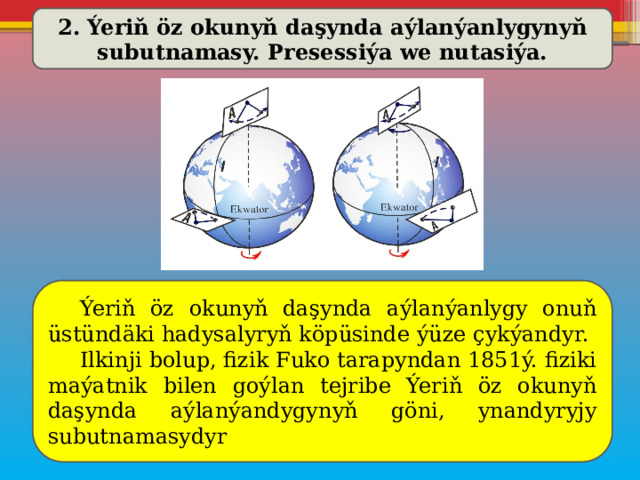 2. Ýeriň öz okunyň daşynda aýlanýanlygynyň subutnamasy. Presessiýa we nutasiýa.  Ýeriň öz okunyň daşynda aýlanýanlygy onuň üstündäki hadysalyryň köpüsinde ýüze çykýandyr.  Ilkinji bolup, fizik Fuko tarapyndan 1851ý. fiziki maýatnik bilen goýlan tejribe Ýeriň öz okunyň daşynda aýlanýandygynyň göni, ynandyryjy subutnamasydyr 