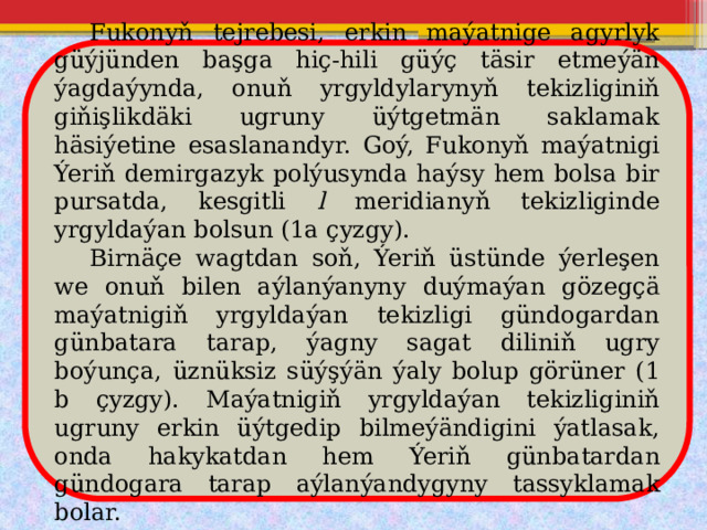 Fukonyň tejrebesi, erkin maýatnige agyrlyk güýjünden başga hiç-hili güýç täsir etmeýän ýagdaýynda, onuň yrgyldylarynyň tekizliginiň giňişlikdäki ugruny üýtgetmän saklamak häsiýetine esaslanandyr. Goý, Fukonyň maýatnigi Ýeriň demirgazyk polýusynda haýsy hem bolsa bir pursatda, kesgitli l meridianyň tekizliginde yrgyldaýan bolsun (1a çyzgy).  Birnäçe wagtdan soň, Ýeriň üstünde ýerleşen we onuň bilen aýlanýanyny duýmaýan gözegçä maýatnigiň yrgyldaýan tekizligi gündogardan günbatara tarap, ýagny sagat diliniň ugry boýunça, üznüksiz süýşýän ýaly bolup görüner (1 b çyzgy). Maýatnigiň yrgyldaýan tekizliginiň ugruny erkin üýtgedip bilmeýändigini ýatlasak, onda hakykatdan hem Ýeriň günbatardan gündogara tarap aýlanýandygyny tassyklamak bolar. 