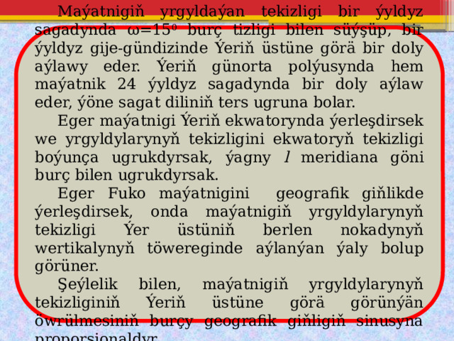  Maýatnigiň yrgyldaýan tekizligi bir ýyldyz sagadynda ω=15 0 burç tizligi bilen süýşüp, bir ýyldyz gije-gündizinde Ýeriň üstüne görä bir doly aýlawy eder. Ýeriň günorta polýusynda hem maýatnik 24 ýyldyz sagadynda bir doly aýlaw eder, ýöne sagat diliniň ters ugruna bolar.  Eger maýatnigi Ýeriň ekwatorynda ýerleşdirsek we yrgyldylarynyň tekizligini ekwatoryň tekizligi boýunça ugrukdyrsak, ýagny l meridiana göni burç bilen ugrukdyrsak.  Eger Fuko maýatnigini geografik giňlikde ýerleşdirsek, onda maýatnigiň yrgyldylarynyň tekizligi Ýer üstüniň berlen nokadynyň wertikalynyň töwereginde aýlanýan ýaly bolup görüner.  Şeýlelik bilen, maýatnigiň yrgyldylarynyň tekizliginiň Ýeriň üstüne görä görünýän öwrülmesiniň burçy geografik giňligiň sinusyna proporsionaldyr. 
