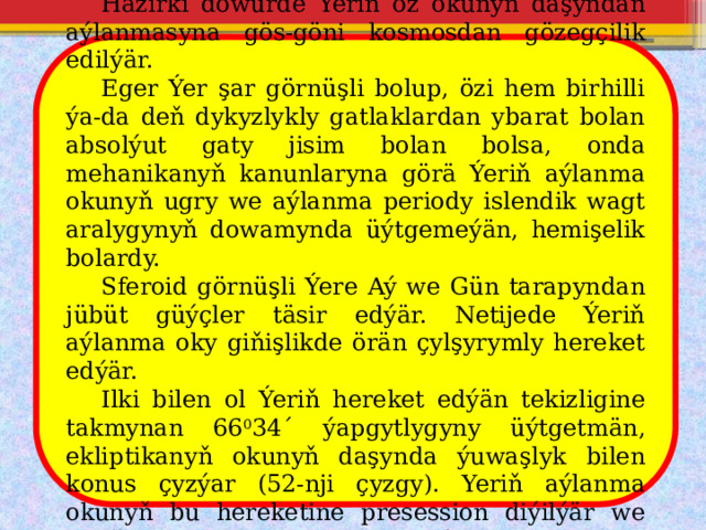  Häzirki döwürde Ýeriň öz okunyň daşyndan aýlanmasyna gös-göni kosmosdan gözegçilik edilýär.  Eger Ýer şar görnüşli bolup, özi hem birhilli ýa-da deň dykyzlykly gatlaklardan ybarat bolan absolýut gaty jisim bolan bolsa, onda mehanikanyň kanunlaryna görä Ýeriň aýlanma okunyň ugry we aýlanma periody islendik wagt aralygynyň dowamynda üýtgemeýän, hemişelik bolardy.  Sferoid görnüşli Ýere Aý we Gün tarapyndan jübüt güýçler täsir edýär. Netijede Ýeriň aýlanma oky giňişlikde örän çylşyrymly hereket edýär.  Ilki bilen ol Ýeriň hereket edýän tekizligine takmynan 66 0 34´ ýapgytlygyny üýtgetmän, ekliptikanyň okunyň daşynda ýuwaşlyk bilen konus çyzýar (52-nji çyzgy). Yeriň aýlanma okunyň bu hereketine presession diýilýär we onuň periody takmynan 26000 ýyl töweregidir. 