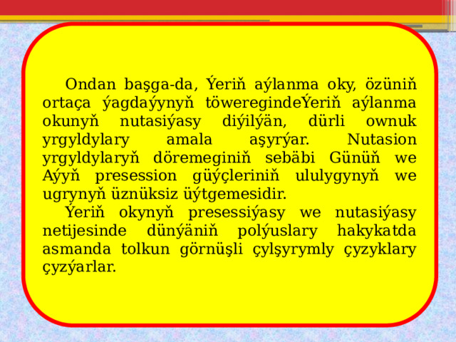  Ondan başga-da, Ýeriň aýlanma oky, özüniň ortaça ýagdaýynyň töweregindeÝeriň aýlanma okunyň nutasiýasy diýilýän, dürli ownuk yrgyldylary amala aşyrýar. Nutasion yrgyldylaryň döremeginiň sebäbi Günüň we Aýyň presession güýçleriniň ululygynyň we ugrynyň üznüksiz üýtgemesidir.  Ýeriň okynyň presessiýasy we nutasiýasy netijesinde dünýäniň polýuslary hakykatda asmanda tolkun görnüşli çylşyrymly çyzyklary çyzýarlar. 
