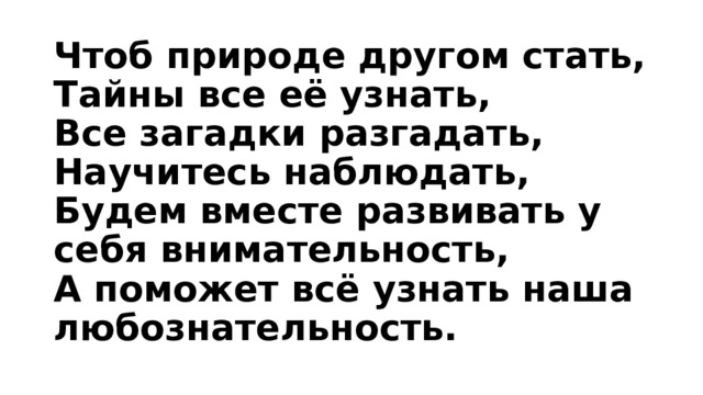 Чтоб природе другом стать,  Тайны все её узнать,  Все загадки разгадать,  Научитесь наблюдать,  Будем вместе развивать у себя внимательность,  А поможет всё узнать наша любознательность.   