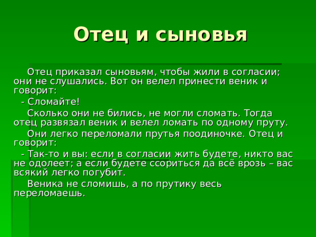  Отец приказал сыновьям, чтобы жили в согласии; они не слушались. Вот он велел принести веник и говорит:  - Сломайте!  Сколько они не бились, не могли сломать. Тогда отец развязал веник и велел ломать по одному пруту.  Они легко переломали прутья поодиночке.  Отец и говорит:  - Так-то и вы: если в согласии жить будете, никто вас не одолеет; а если будете ссориться да всё врозь – вас всякий легко погубит.  Веника не сломишь, а по прутику весь переломаешь. 