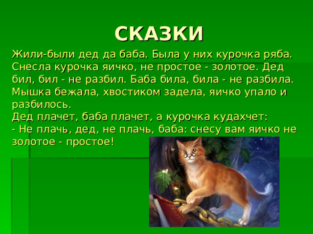 Жили-были дед да баба. Была у них курочка ряба. Снесла курочка яичко, не простое - золотое. Дед бил, бил - не разбил. Баба била, била - не разбила.  Мышка бежала, хвостиком задела, яичко упало и разбилось.  Дед плачет, баба плачет, а курочка кудахчет:  - Не плачь, дед, не плачь, баба: снесу вам яичко не золотое - простое!   