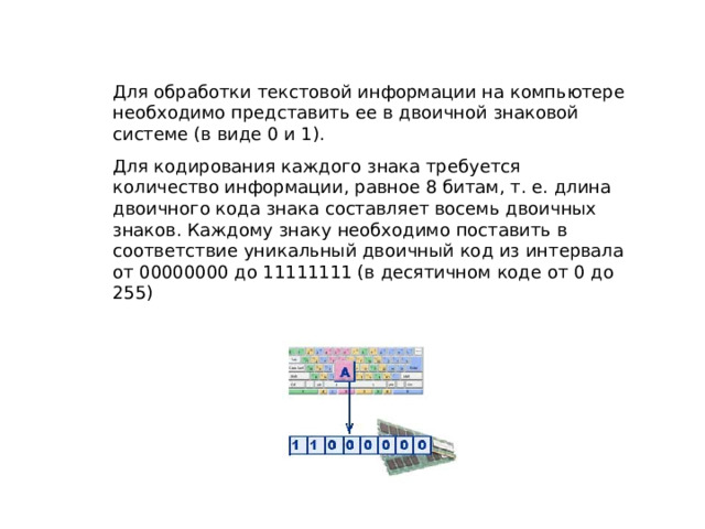 Для обработки текстовой информации на компьютере необходимо представить ее в двоичной знаковой системе (в виде 0 и 1). Для кодирования каждого знака требуется количество информации, равное 8 битам, т. е. длина двоичного кода знака составляет восемь двоичных знаков. Каждому знаку необходимо поставить в соответствие уникальный двоичный код из интервала от 00000000 до 11111111 (в десятичном коде от 0 до 255) 