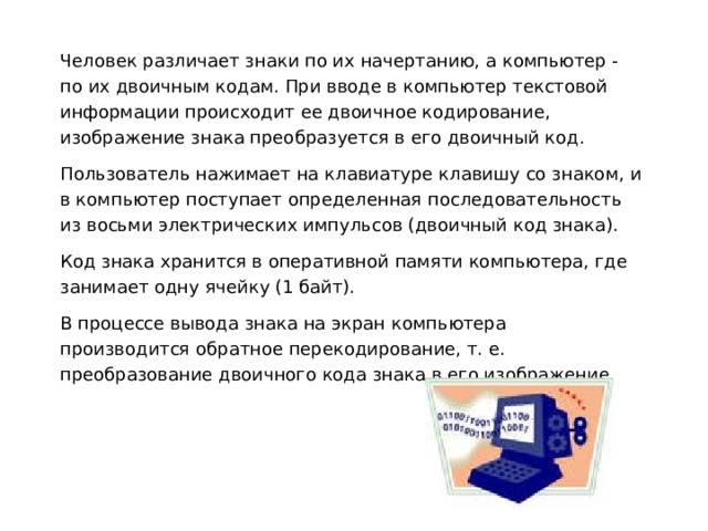 Человек различает знаки по их начертанию, а компьютер - по их двоичным кодам. При вводе в компьютер текстовой информации происходит ее двоичное кодирование, изображение знака преобразуется в его двоичный код. Пользователь нажимает на клавиатуре клавишу со знаком, и в компьютер поступает определенная последовательность из восьми электрических импульсов (двоичный код знака). Код знака хранится в оперативной памяти компьютера, где занимает одну ячейку (1 байт). В процессе вывода знака на экран компьютера производится обратное перекодирование, т. е. преобразование двоичного кода знака в его изображение. 