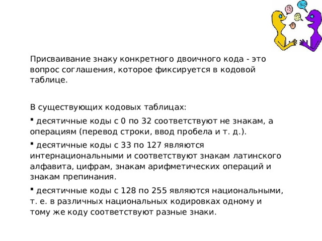 Присваивание знаку конкретного двоичного кода - это вопрос соглашения, которое фиксируется в кодовой таблице. В существующих кодовых таблицах:  десятичные коды с 0 по 32 соответствуют не знакам, а операциям (перевод строки, ввод пробела и т. д.).  десятичные коды с 33 по 127 являются интернациональными и соответствуют знакам латинского алфавита, цифрам, знакам арифметических операций и знакам препинания.  десятичные коды с 128 по 255 являются национальными, т. е. в различных национальных кодировках одному и тому же коду соответствуют разные знаки. 