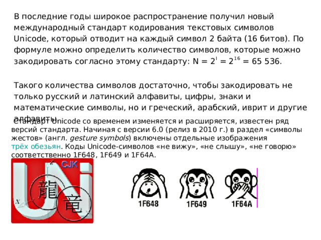 В последние годы широкое распространение получил новый международный стандарт кодирования текстовых символов Unicode, который отводит на каждый символ 2 байта (16 битов). По формуле можно определить количество символов, которые можно закодировать согласно этому стандарту: N = 2 I  = 2 16  = 65 536. Такого количества символов достаточно, чтобы закодировать не только русский и латинский алфавиты, цифры, знаки и математические символы, но и греческий, арабский, иврит и другие алфавиты.   Стандарт Unicode со временем изменяется и расширяется, известен ряд версий стандарта. Начиная с версии 6.0 (релиз в 2010 г.) в раздел «символы жестов» (англ.  gesture symbols ) включены отдельные изображения  трёх обезьян . Коды Unicode-символов «не вижу», «не слышу», «не говорю» соответственно 1F648, 1F649 и 1F64A. 