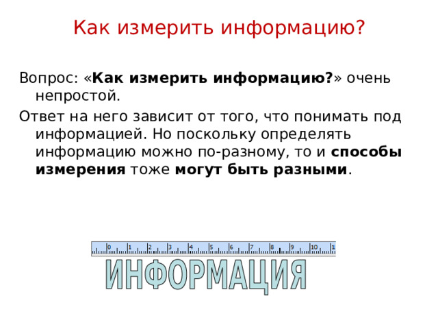 Как измерить информацию? Вопрос: « Как измерить информацию? » очень непростой. Ответ на него зависит от того, что понимать под информацией. Но поскольку определять информацию можно по-разному, то и способы измерения тоже могут быть разными . 