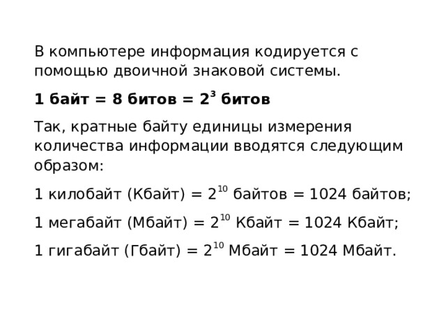 В компьютере информация кодируется с помощью двоичной знаковой системы. 1 байт = 8 битов = 2 3 битов Так, кратные байту единицы измерения количества информации вводятся следующим образом: 1 килобайт (Кбайт) = 2 10 байтов = 1024 байтов; 1 мегабайт (Мбайт) = 2 10 Кбайт = 1024 Кбайт; 1 гигабайт (Гбайт) = 2 10 Мбайт = 1024 Мбайт. 